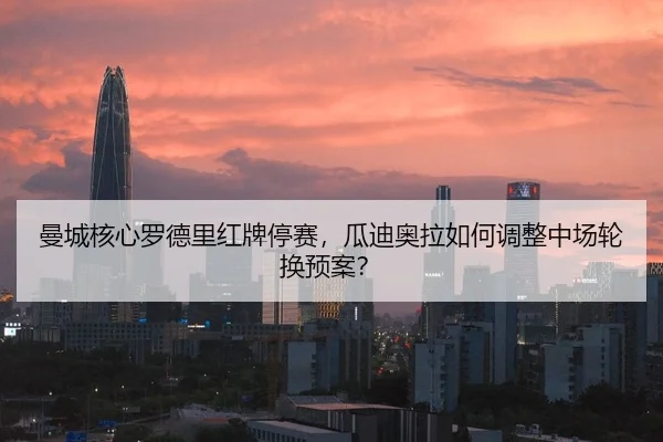曼城核心罗德里红牌停赛，瓜迪奥拉如何调整中场轮换预案？