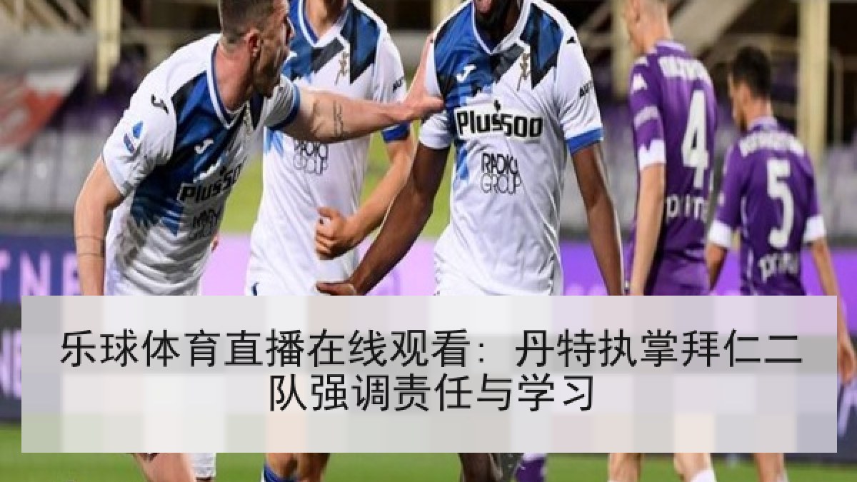 乐球体育直播在线观看: 丹特执掌拜仁二队强调责任与学习